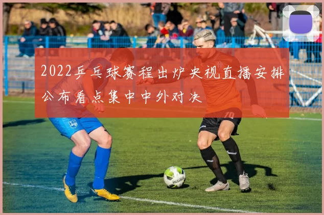 2022乒乓球赛程出炉央视直播安排公布看点集中中外对决