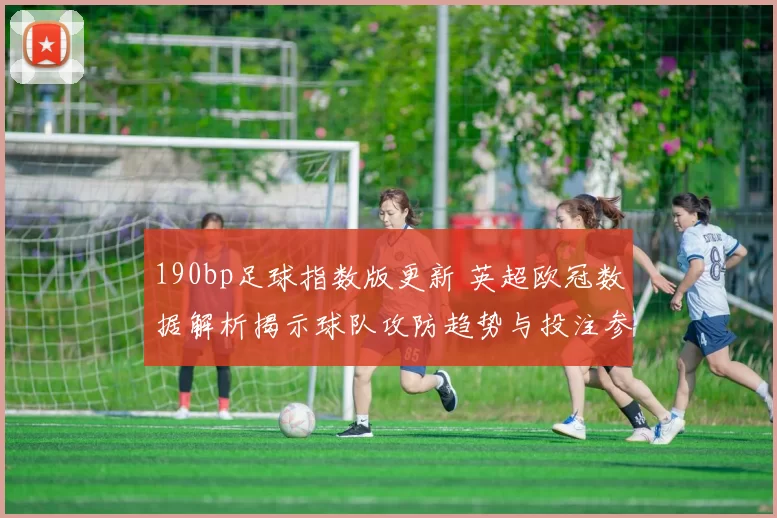 190bp足球指数版更新 英超欧冠数据解析揭示球队攻防趋势与投注参考