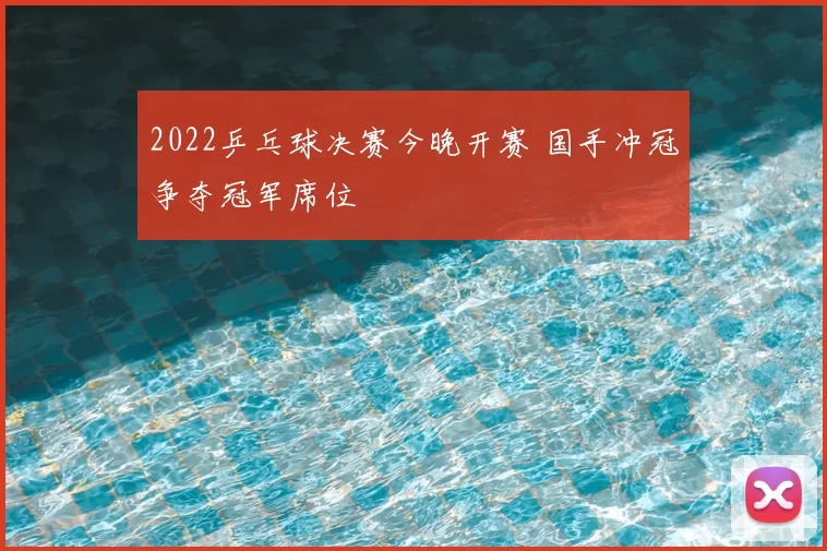 2022乒乓球决赛今晚开赛 国手冲冠争夺冠军席位