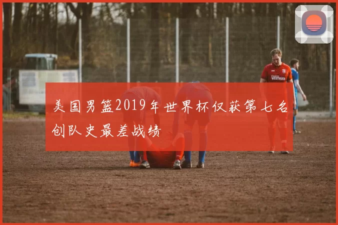 美国男篮2019年世界杯仅获第七名创队史最差战绩