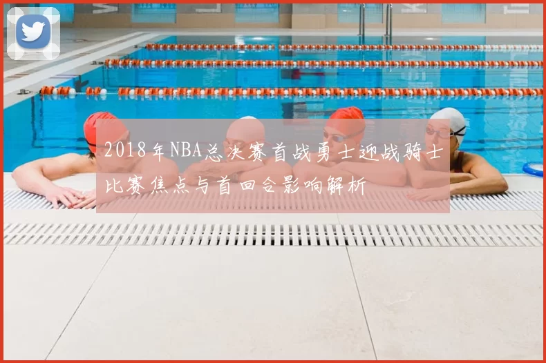 2018年NBA总决赛首战勇士迎战骑士比赛焦点与首回合影响解析