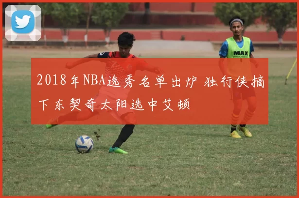 2018年NBA选秀名单出炉 独行侠摘下东契奇太阳选中艾顿