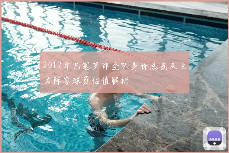 2017年巴塞罗那全队身价总览及主力阵容球员估值解析