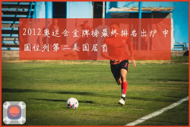 2012奥运会金牌榜最终排名出炉 中国位列第二美国居首