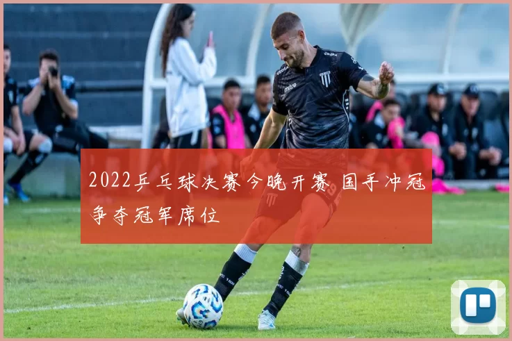 2022乒乓球决赛今晚开赛 国手冲冠争夺冠军席位