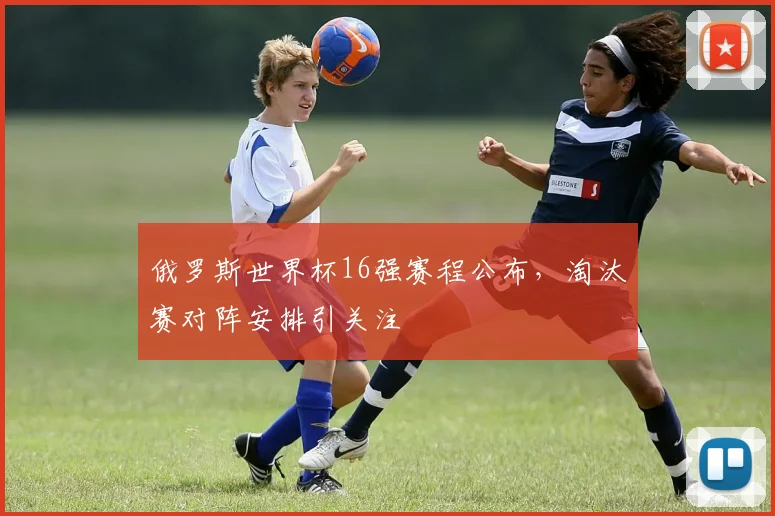 俄罗斯世界杯16强赛程公布,淘汰赛对阵安排引关注