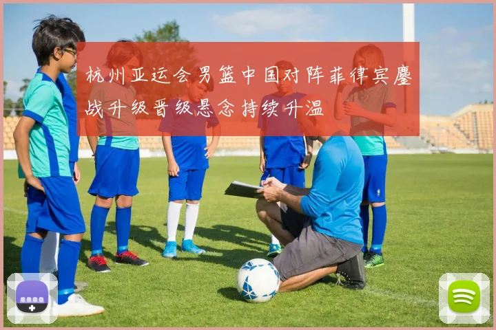 杭州亚运会男篮中国对阵菲律宾鏖战升级晋级悬念持续升温