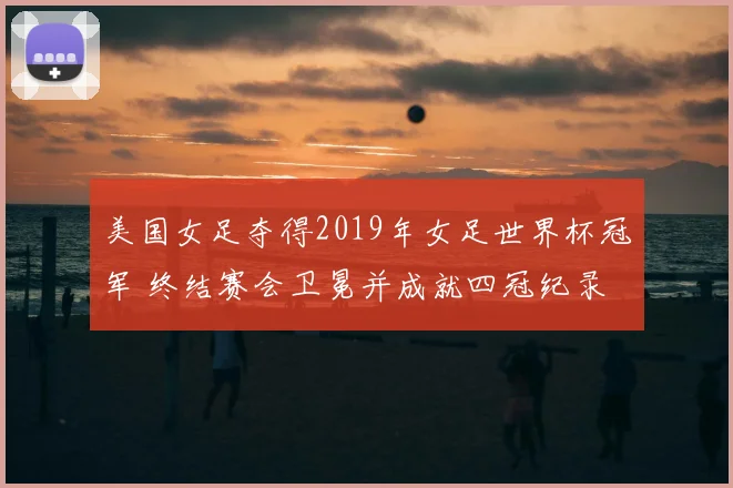 美国女足夺得2019年女足世界杯冠军 终结赛会卫冕并成就四冠纪录