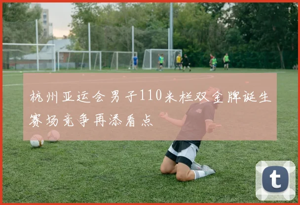 杭州亚运会男子110米栏双金牌诞生赛场竞争再添看点