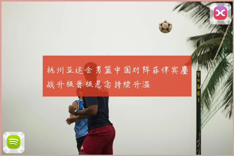 杭州亚运会男篮中国对阵菲律宾鏖战升级晋级悬念持续升温