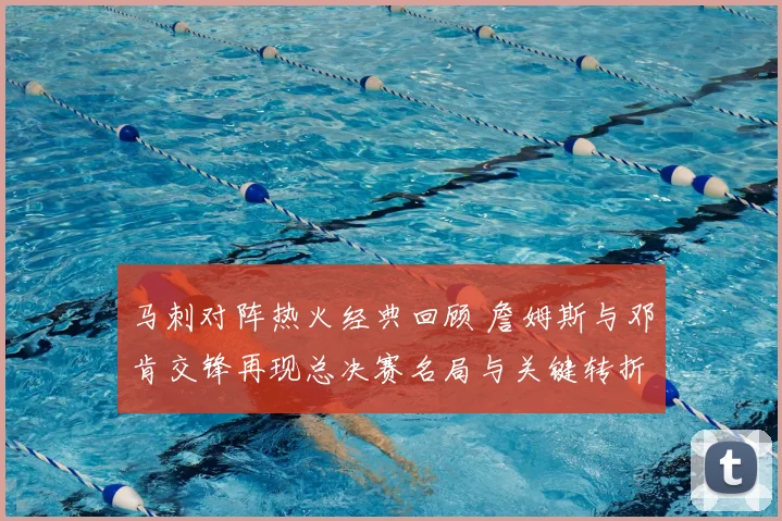 马刺对阵热火经典回顾 詹姆斯与邓肯交锋再现总决赛名局与关键转折