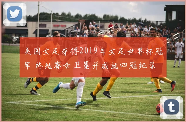 美国女足夺得2019年女足世界杯冠军 终结赛会卫冕并成就四冠纪录